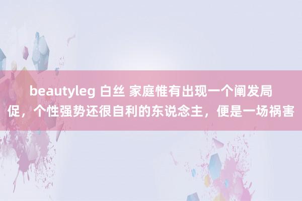 beautyleg 白丝 家庭惟有出现一个阐发局促，个性强势还很自利的东说念主，便是一场祸害