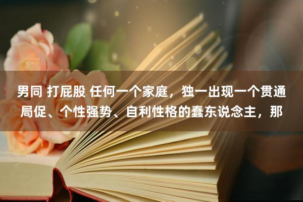 男同 打屁股 任何一个家庭，独一出现一个贯通局促、个性强势、自利性格的蠢东说念主，那