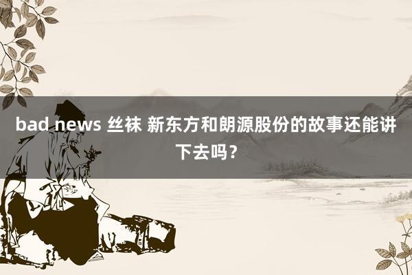 bad news 丝袜 新东方和朗源股份的故事还能讲下去吗？