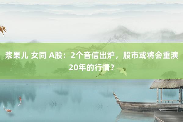 浆果儿 女同 A股：2个音信出炉，股市或将会重演20年的行情？