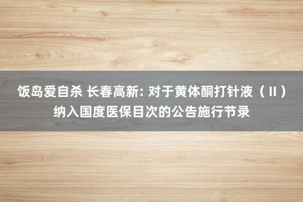 饭岛爱自杀 长春高新: 对于黄体酮打针液（Ⅱ）纳入国度医保目次的公告施行节录