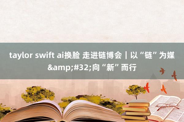 taylor swift ai换脸 走进链博会｜以“链”为媒&#32;向“新”而行