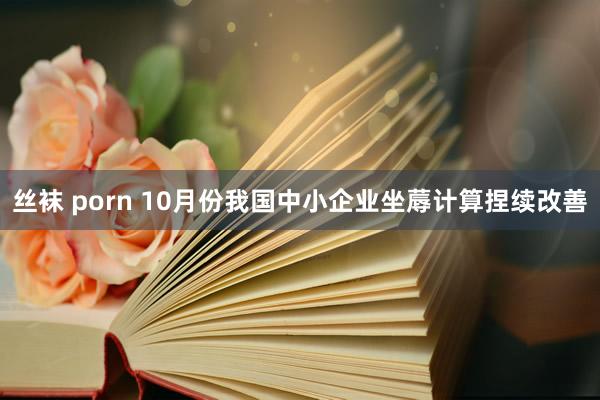 丝袜 porn 10月份我国中小企业坐蓐计算捏续改善