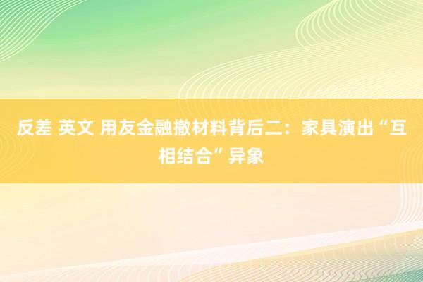 反差 英文 用友金融撤材料背后二：家具演出“互相结合”异象