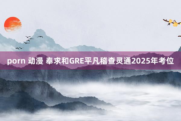 porn 动漫 奉求和GRE平凡稽查灵通2025年考位