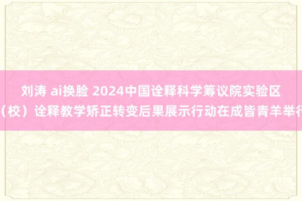 刘涛 ai换脸 2024中国诠释科学筹议院实验区（校）诠释教学矫正转变后果展示行动在成皆青羊举行