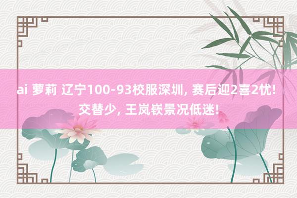 ai 萝莉 辽宁100-93校服深圳， 赛后迎2喜2忧! 交替少， 王岚嵚景况低迷!