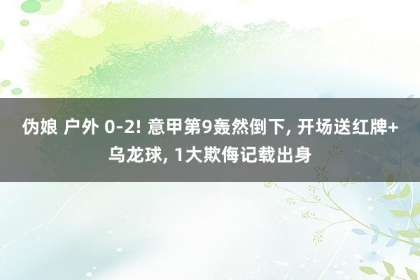 伪娘 户外 0-2! 意甲第9轰然倒下， 开场送红牌+乌龙球， 1大欺侮记载出身