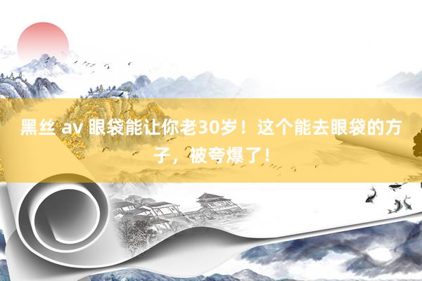 黑丝 av 眼袋能让你老30岁！这个能去眼袋的方子，被夸爆了！