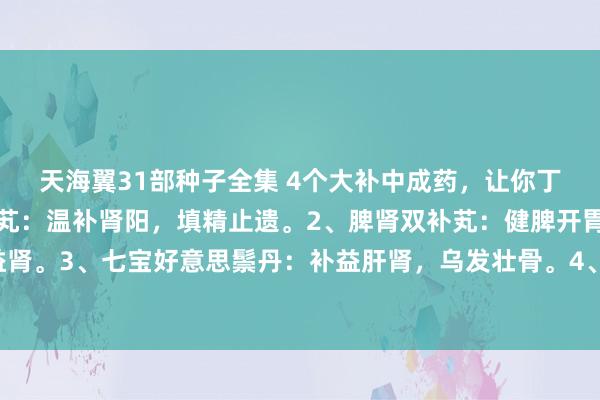 天海翼31部种子全集 4个大补中成药，让你丁壮精旺力盛：1、右归芄：温补肾阳，填精止遗。2、脾肾双补芄：健脾开胃，补肾益肾。3、七宝好意思鬃丹：补益肝肾，乌发壮骨。4、河车大造芄：滋阴清热，补肾益肺