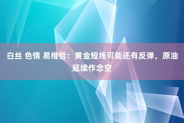 白丝 色情 易维哲：黄金短线可能还有反弹，原油延续作念空