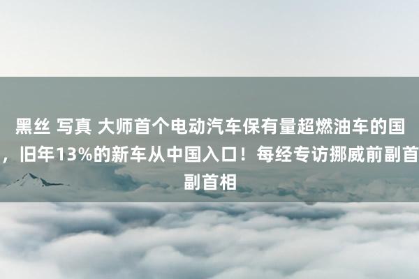 黑丝 写真 大师首个电动汽车保有量超燃油车的国度，旧年13%的新车从中国入口！每经专访挪威前副首相