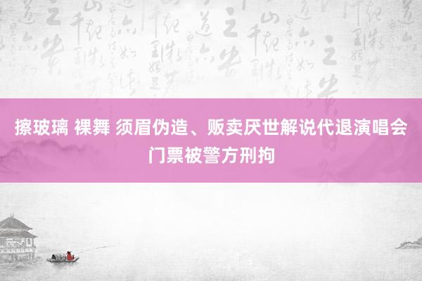 擦玻璃 裸舞 须眉伪造、贩卖厌世解说代退演唱会门票被警方刑拘