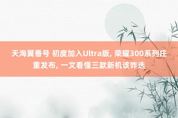 天海翼番号 初度加入Ultra版， 荣耀300系列庄重发布， 一文看懂三款新机该咋选