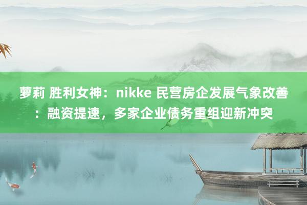 萝莉 胜利女神：nikke 民营房企发展气象改善：融资提速，多家企业债务重组迎新冲突