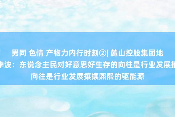 男同 色情 产物力内行时刻②| 麓山控股集团地盘公司招商部长李波：东说念主民对好意思好生存的向往是行业发展攘攘熙熙的驱能源