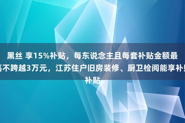 黑丝 享15%补贴，每东说念主且每套补贴金额最高不跨越3万元，江苏住户旧房装修、厨卫检阅能享补贴