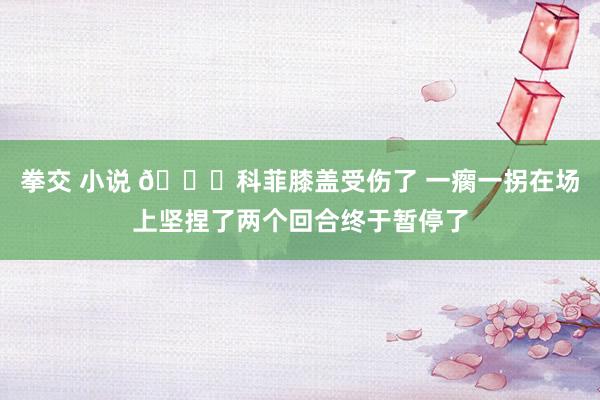 拳交 小说 😐科菲膝盖受伤了 一瘸一拐在场上坚捏了两个回合终于暂停了