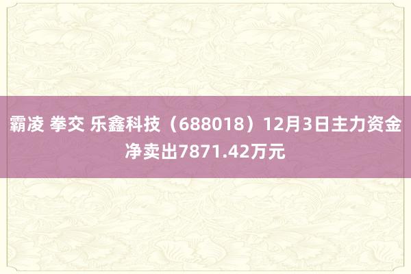 霸凌 拳交 乐鑫科技（688018）12月3日主力资金净卖出7871.42万元