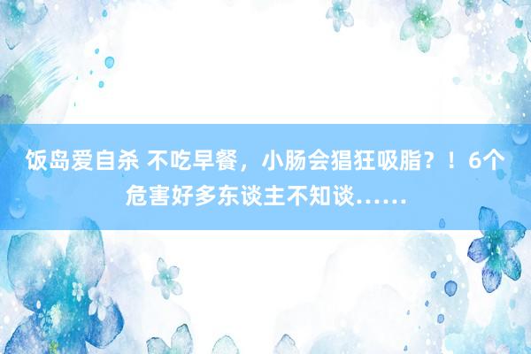 饭岛爱自杀 不吃早餐，小肠会猖狂吸脂？！6个危害好多东谈主不知谈……