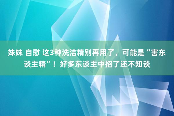 妹妹 自慰 这3种洗洁精别再用了，可能是“害东谈主精”！好多东谈主中招了还不知谈