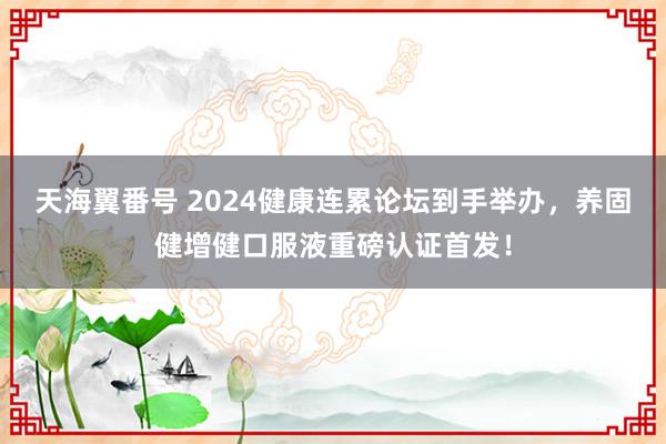 天海翼番号 2024健康连累论坛到手举办，养固健增健口服液重磅认证首发！