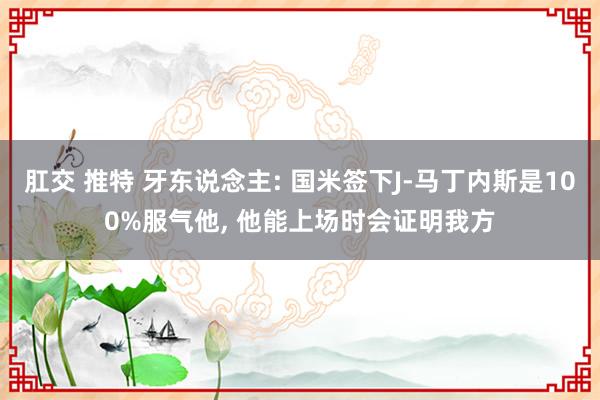 肛交 推特 牙东说念主: 国米签下J-马丁内斯是100%服气他， 他能上场时会证明我方