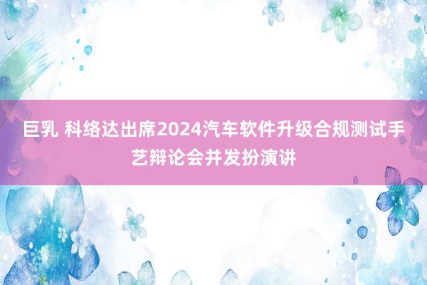 巨乳 科络达出席2024汽车软件升级合规测试手艺辩论会并发扮演讲