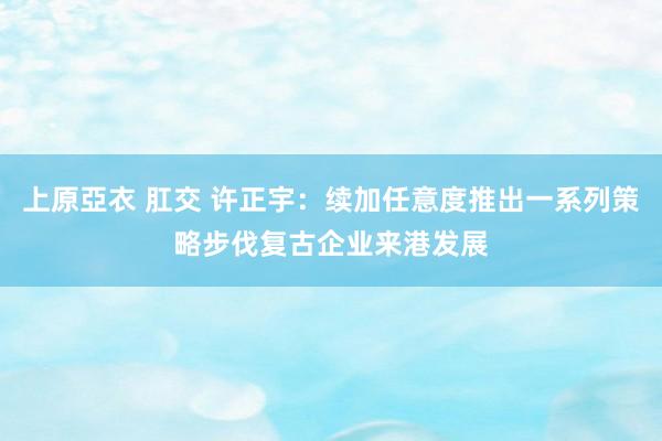 上原亞衣 肛交 许正宇：续加任意度推出一系列策略步伐复古企业来港发展