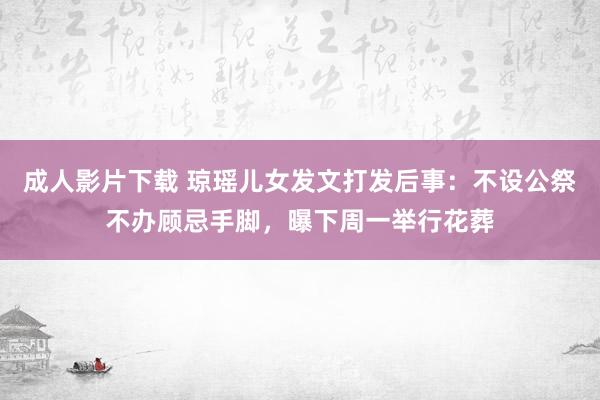 成人影片下载 琼瑶儿女发文打发后事：不设公祭不办顾忌手脚，曝下周一举行花葬