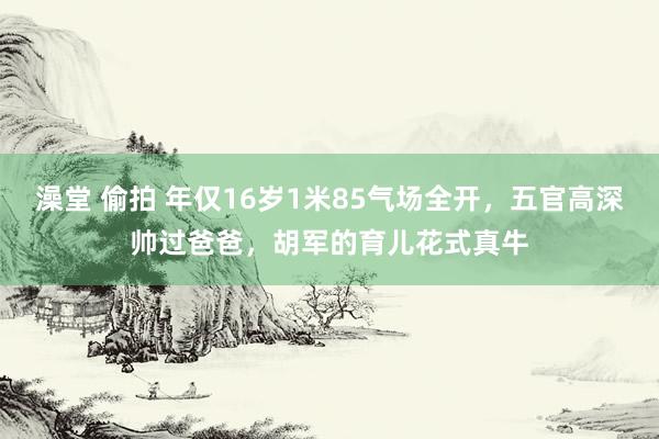 澡堂 偷拍 年仅16岁1米85气场全开，五官高深帅过爸爸，胡军的育儿花式真牛