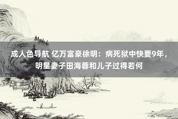 成人色导航 亿万富豪徐明：病死狱中快要9年，明星妻子田海蓉和儿子过得若何