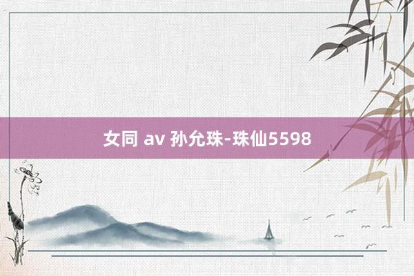 女同 av 孙允珠-珠仙5598