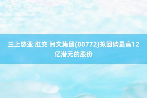 三上悠亚 肛交 阅文集团(00772)拟回购最高12亿港元的股份