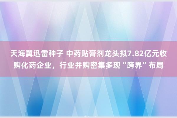 天海翼迅雷种子 中药贴膏剂龙头拟7.82亿元收购化药企业，行业并购密集多现“跨界”布局