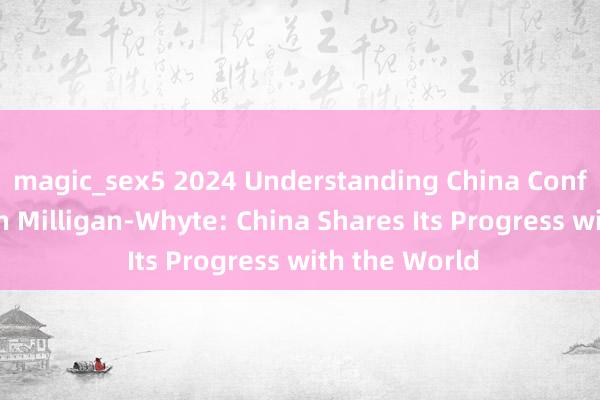 magic_sex5 2024 Understanding China Conference丨John Milligan-Whyte: China Shares Its Progress with the World