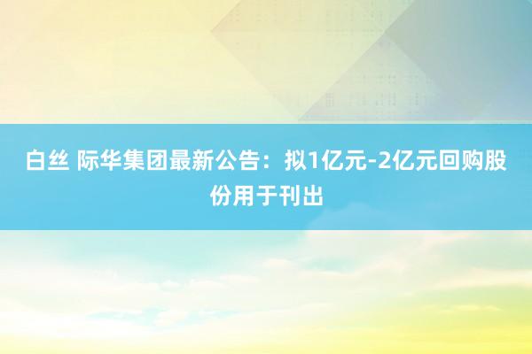 白丝 际华集团最新公告：拟1亿元-2亿元回购股份用于刊出