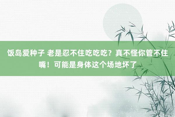 饭岛爱种子 老是忍不住吃吃吃？真不怪你管不住嘴！可能是身体这个场地坏了