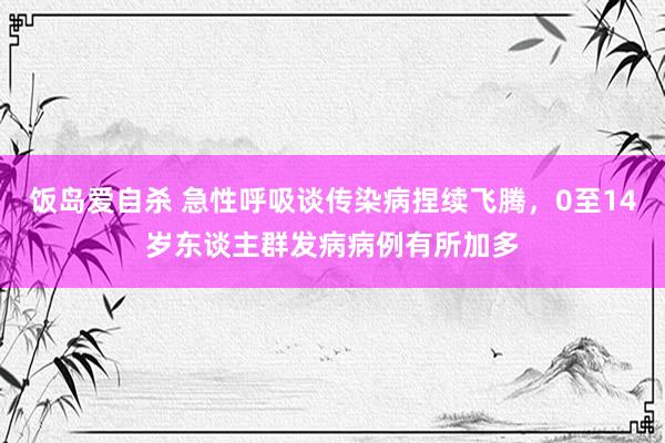 饭岛爱自杀 急性呼吸谈传染病捏续飞腾，0至14岁东谈主群发病病例有所加多