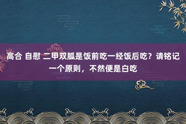 高合 自慰 二甲双胍是饭前吃一经饭后吃？请铭记一个原则，不然便是白吃