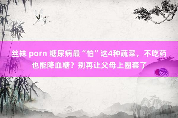 丝袜 porn 糖尿病最“怕”这4种蔬菜，不吃药也能降血糖？别再让父母上圈套了