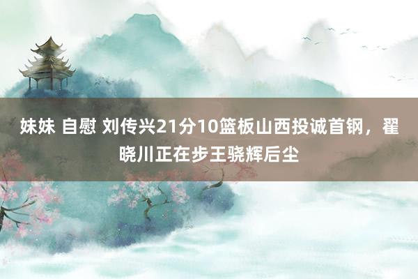 妹妹 自慰 刘传兴21分10篮板山西投诚首钢，翟晓川正在步王骁辉后尘