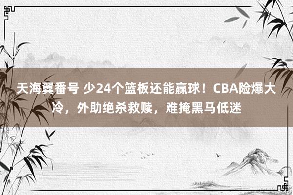 天海翼番号 少24个篮板还能赢球！CBA险爆大冷，外助绝杀救赎，难掩黑马低迷