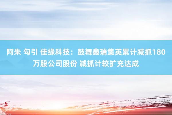 阿朱 勾引 佳缘科技：鼓舞鑫瑞集英累计减抓180万股公司股份 减抓计较扩充达成