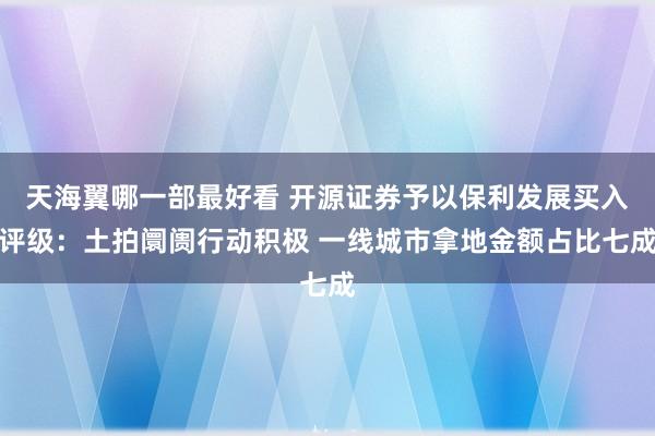 天海翼哪一部最好看 开源证券予以保利发展买入评级：土拍阛阓行动积极 一线城市拿地金额占比七成