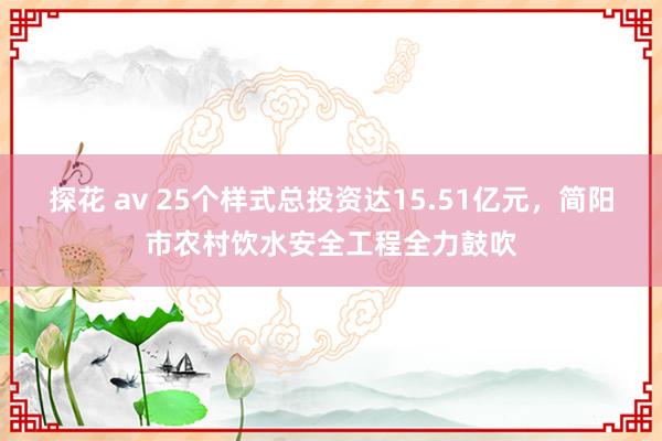 探花 av 25个样式总投资达15.51亿元，简阳市农村饮水安全工程全力鼓吹