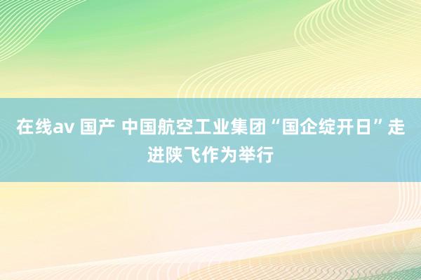 在线av 国产 中国航空工业集团“国企绽开日”走进陕飞作为举行