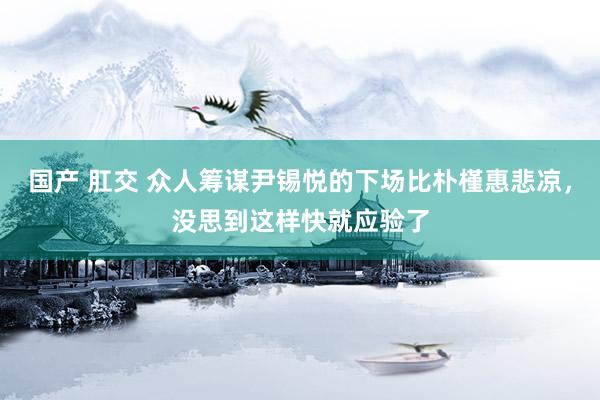 国产 肛交 众人筹谋尹锡悦的下场比朴槿惠悲凉，没思到这样快就应验了