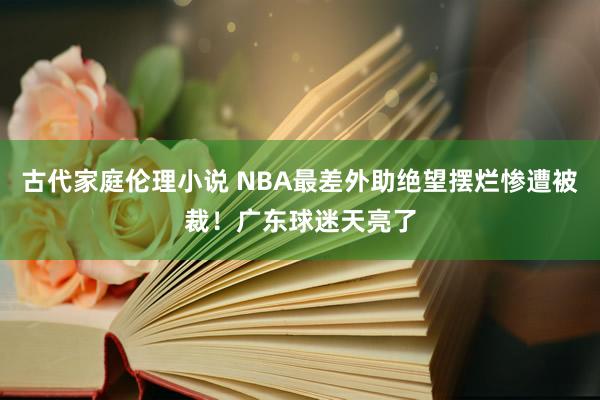 古代家庭伦理小说 NBA最差外助绝望摆烂惨遭被裁！广东球迷天亮了