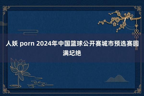 人妖 porn 2024年中国篮球公开赛城市预选赛圆满圮绝